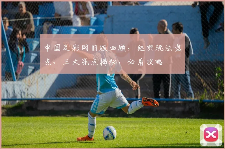 中国足彩网旧版回顾，经典玩法盘点，三大亮点揭秘，必看攻略