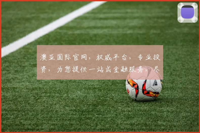 澳亚国际官网，权威平台，专业投资，为您提供一站式金融服务，尽享财富增值
