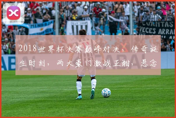 2018世界杯决赛巅峰对决，传奇诞生时刻，两大豪门激战正酣，悬念重重