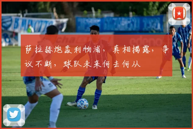 萨拉赫炮轰利物浦，真相揭露，争议不断，球队未来何去何从